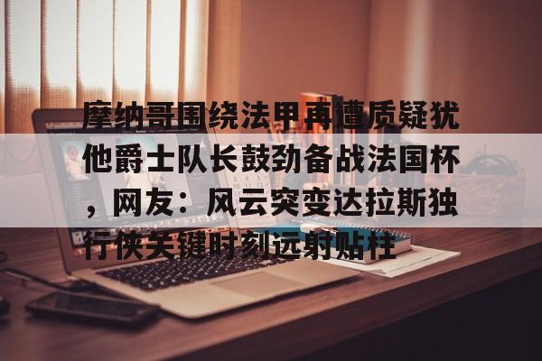 英雄联盟比赛直播-关于摩纳哥围绕法甲再遭质疑犹他爵士队长鼓劲备战法国杯，网友：风云突变达拉斯独行侠关键时刻远射贴柱的信息