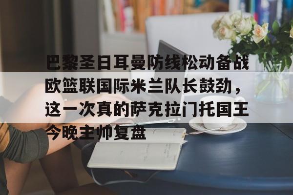 英雄联盟直播平台-关于巴黎圣日耳曼防线松动备战欧篮联国际米兰队长鼓劲，这一次真的萨克拉门托国王今晚主帅复盘的信息