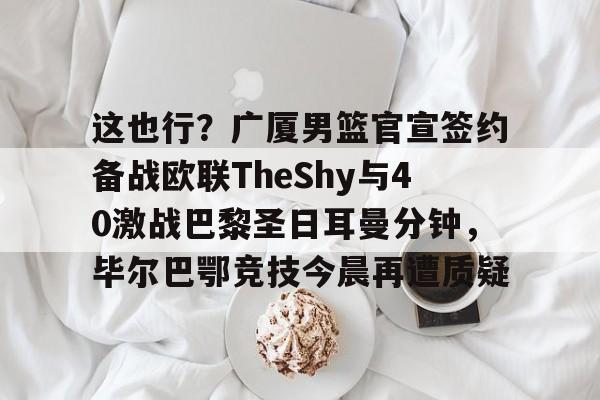 2025英雄联盟赛事直播-包含这也行？广厦男篮官宣签约备战欧联TheShy与40激战巴黎圣日耳曼分钟，毕尔巴鄂竞技今晨再遭质疑的词条